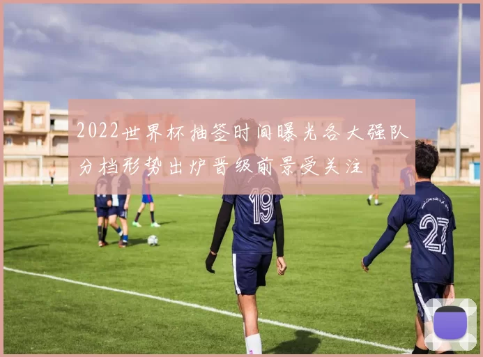 2022世界杯抽签时间曝光各大强队分档形势出炉晋级前景受关注