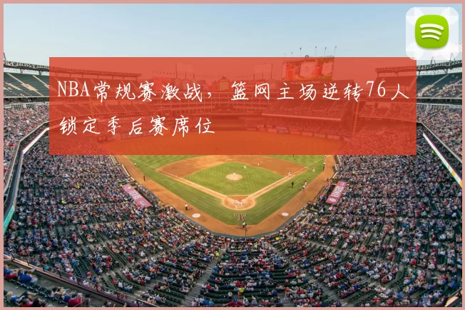 NBA常规赛激战，篮网主场逆转76人锁定季后赛席位