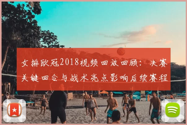 女排欧冠2018视频回放回顾：决赛关键回合与战术亮点影响后续赛程