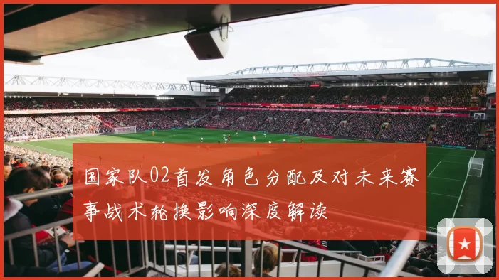 国家队02首发角色分配及对未来赛事战术轮换影响深度解读