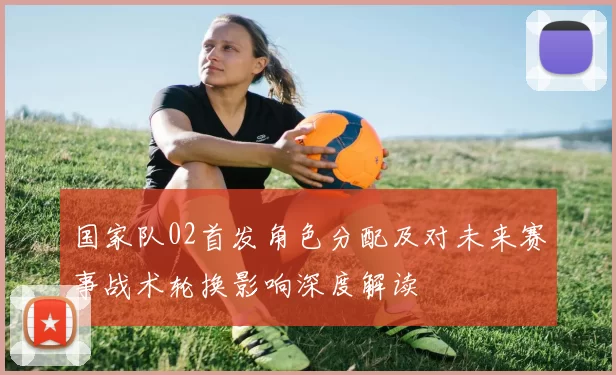 国家队02首发角色分配及对未来赛事战术轮换影响深度解读