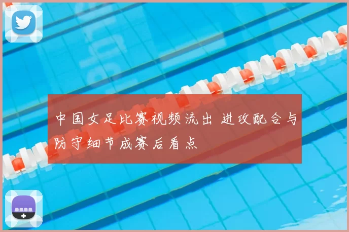 中国女足比赛视频流出 进攻配合与防守细节成赛后看点