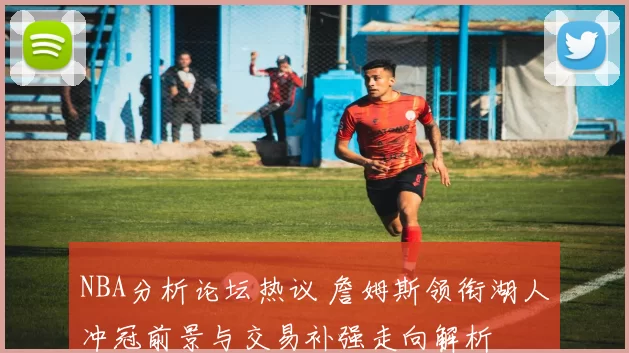 NBA分析论坛热议 詹姆斯领衔湖人冲冠前景与交易补强走向解析