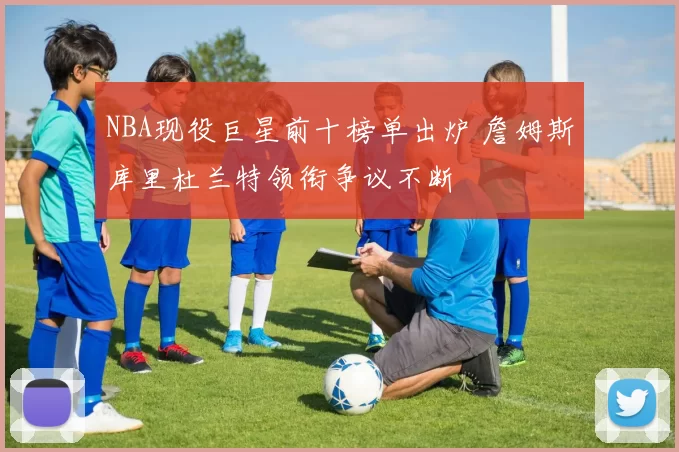 NBA现役巨星前十榜单出炉 詹姆斯库里杜兰特领衔争议不断