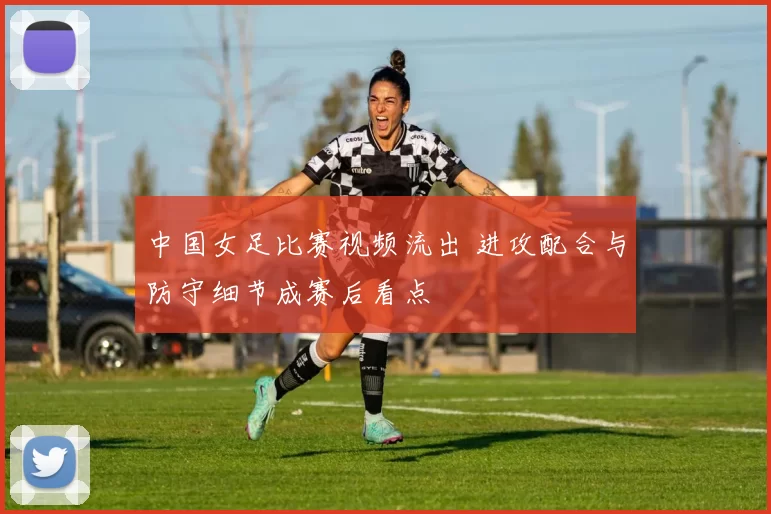 中国女足比赛视频流出 进攻配合与防守细节成赛后看点
