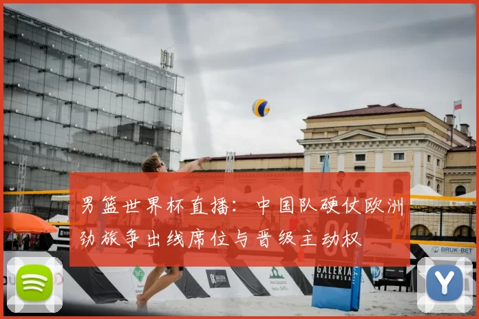 男篮世界杯直播：中国队硬仗欧洲劲旅争出线席位与晋级主动权