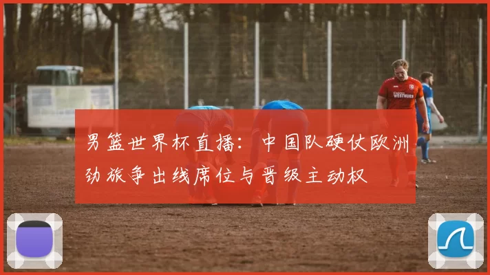 男篮世界杯直播：中国队硬仗欧洲劲旅争出线席位与晋级主动权