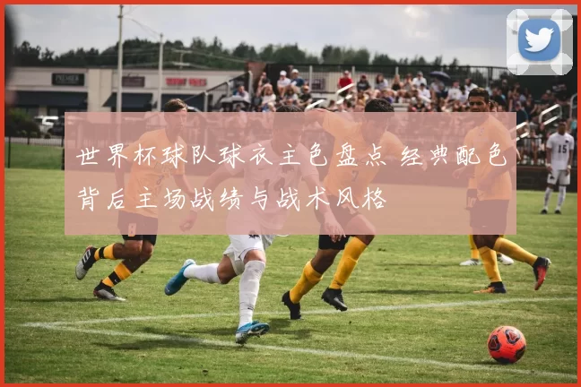 世界杯球队球衣主色盘点 经典配色背后主场战绩与战术风格