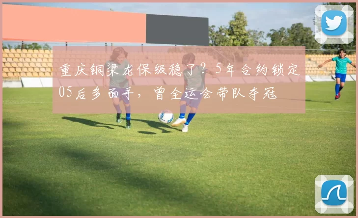 重庆铜梁龙保级稳了？5年合约锁定05后多面手，曾全运会带队夺冠