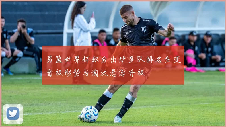 男篮世界杯积分出炉多队排名生变晋级形势与淘汰悬念升级