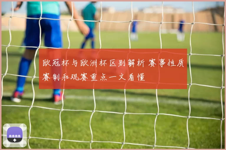 欧冠杯与欧洲杯区别解析 赛事性质赛制和观赛重点一文看懂