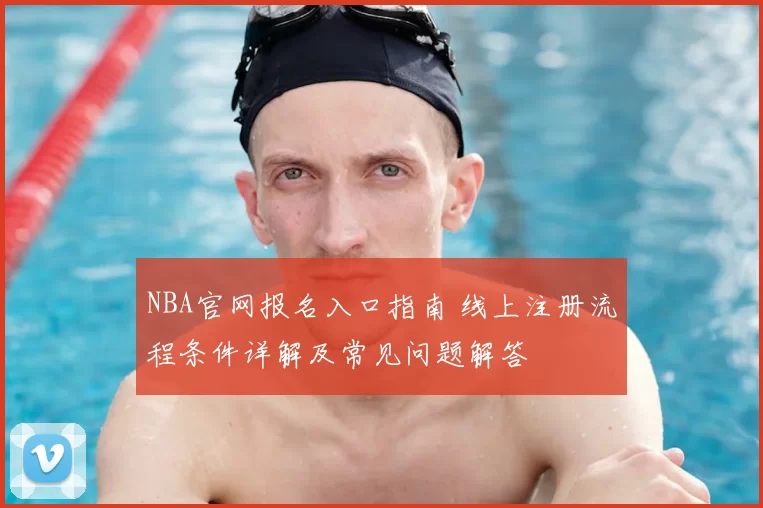 NBA官网报名入口指南 线上注册流程条件详解及常见问题解答