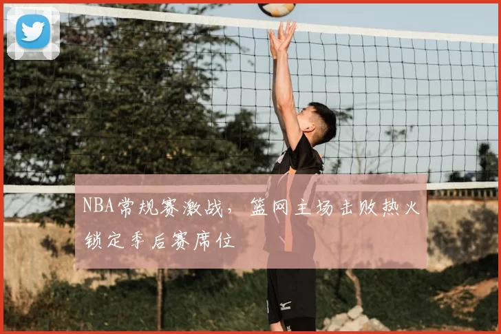 NBA常规赛激战，篮网主场击败热火锁定季后赛席位