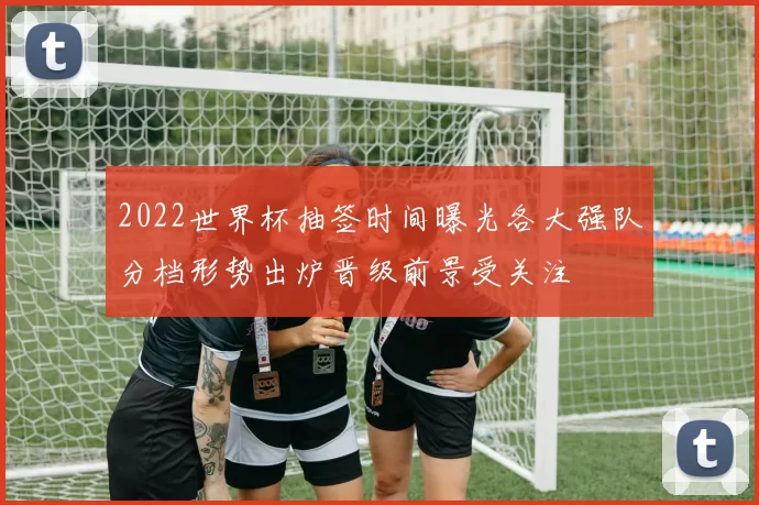 2022世界杯抽签时间曝光各大强队分档形势出炉晋级前景受关注