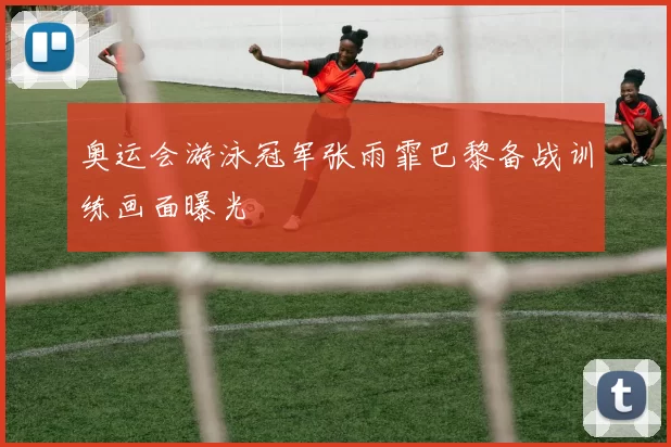 奥运会游泳冠军张雨霏巴黎备战训练画面曝光