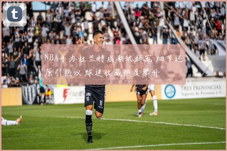 NBA手办杜兰特成潮玩新宠 细节还原引热议 球迷收藏热度攀升