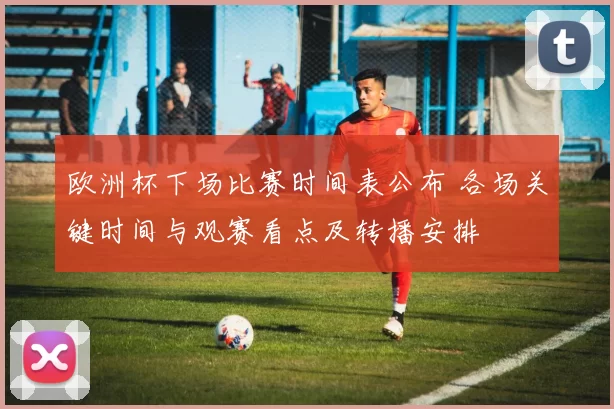 欧洲杯下场比赛时间表公布 各场关键时间与观赛看点及转播安排