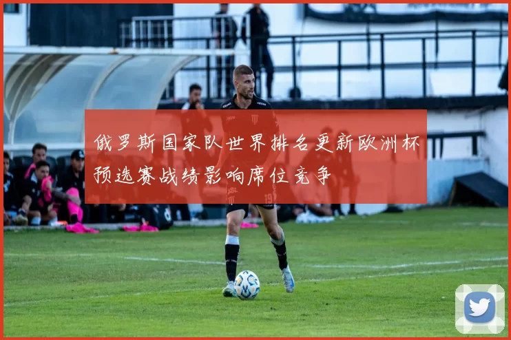 俄罗斯国家队世界排名更新欧洲杯预选赛战绩影响席位竞争
