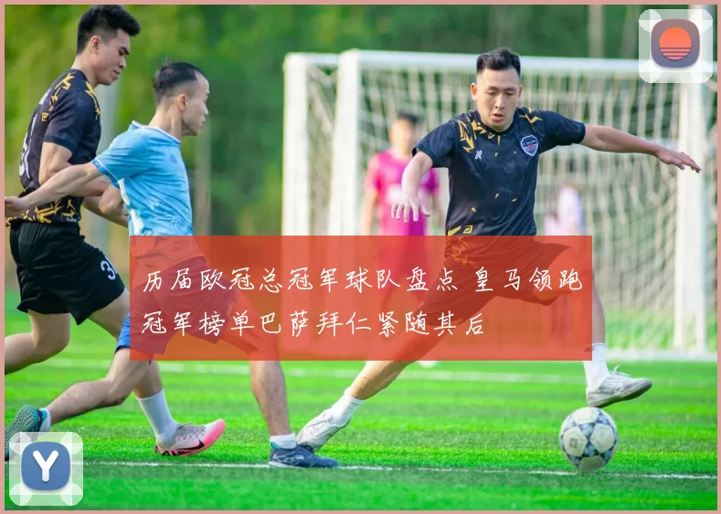 历届欧冠总冠军球队盘点 皇马领跑冠军榜单巴萨拜仁紧随其后