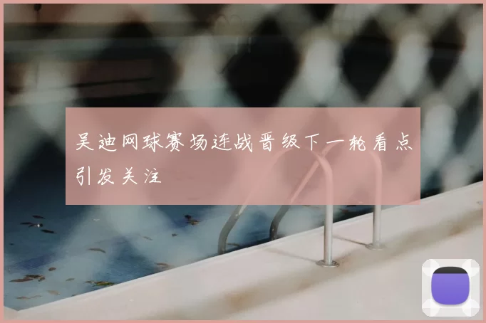 吴迪网球赛场连战晋级下一轮看点引发关注