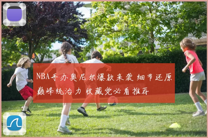 NBA手办奥尼尔爆款来袭 细节还原巅峰统治力 收藏党必看推荐
