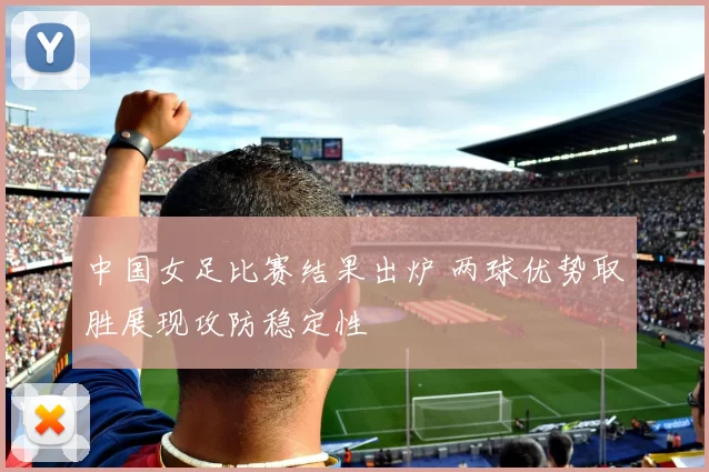 中国女足比赛结果出炉 两球优势取胜展现攻防稳定性