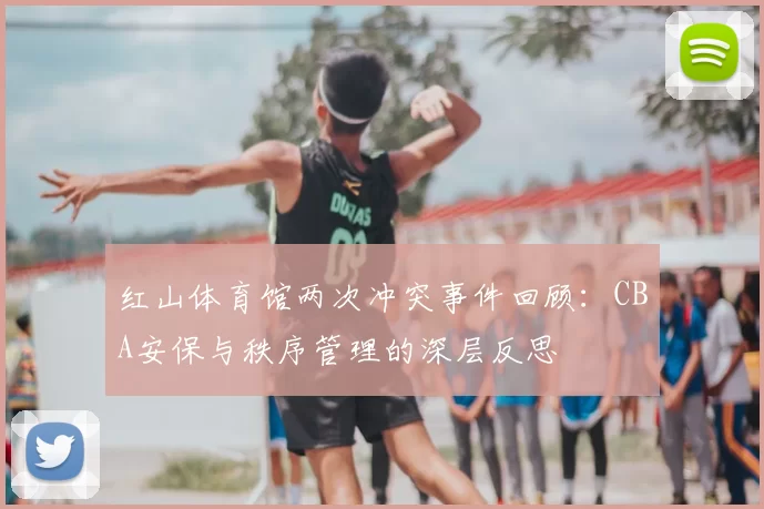 红山体育馆两次冲突事件回顾：CBA安保与秩序管理的深层反思
