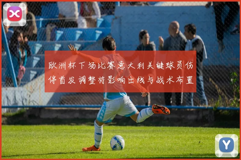 欧洲杯下场比赛意大利关键球员伤停首发调整将影响出线与战术布置