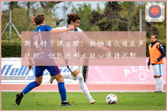 斯洛特下课后续：利物浦众将发声送别，但队内两大核心保持沉默
