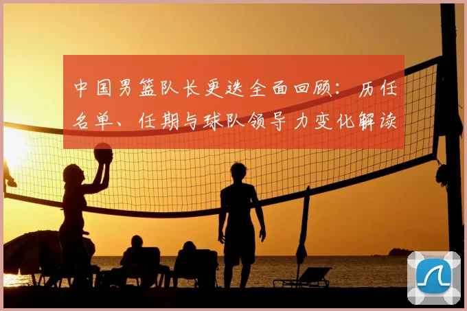 中国男篮队长更迭全面回顾：历任名单、任期与球队领导力变化解读