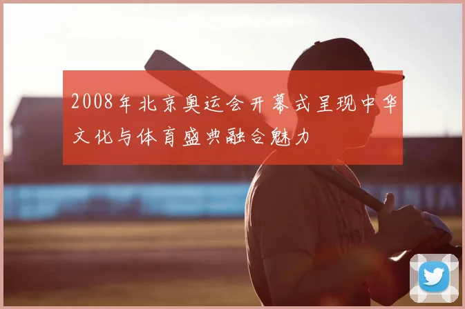 2008年北京奥运会开幕式呈现中华文化与体育盛典融合魅力