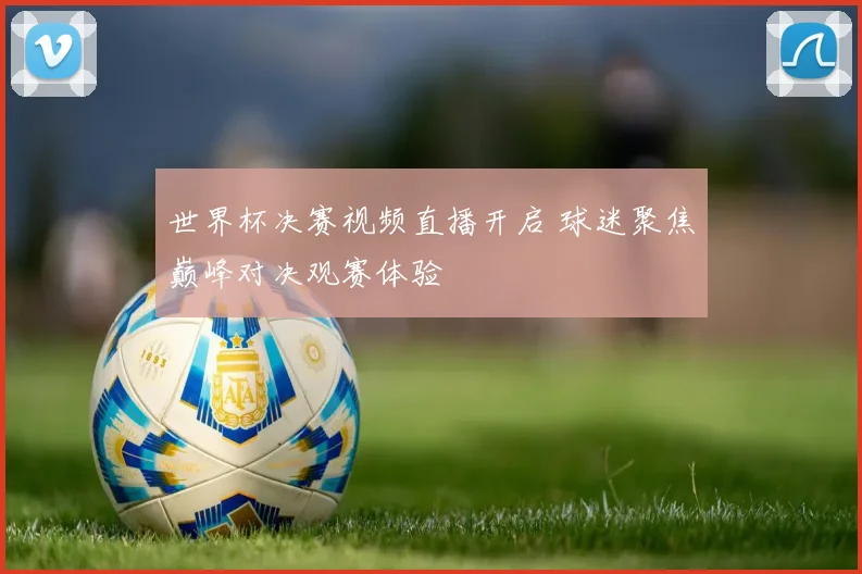 世界杯决赛视频直播开启 球迷聚焦巅峰对决观赛体验