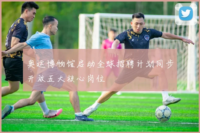 奥运博物馆启动全球招聘计划同步开放五大核心岗位