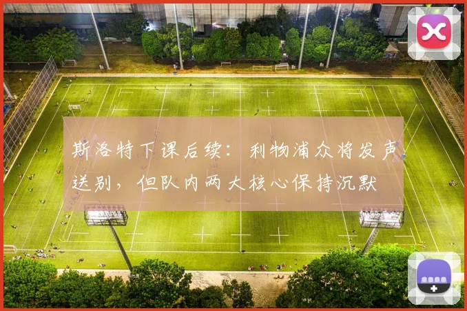 斯洛特下课后续：利物浦众将发声送别，但队内两大核心保持沉默