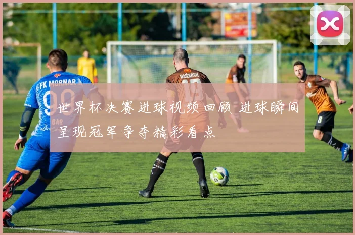世界杯决赛进球视频回顾 进球瞬间呈现冠军争夺精彩看点